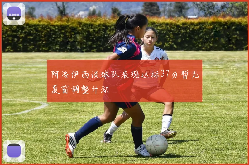 阿洛伊西谈球队表现达标37分暂无夏窗调整计划