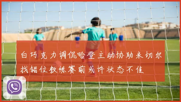 白巧克力调侃哈登主动协助米切尔找错位教练赛前或许状态不佳