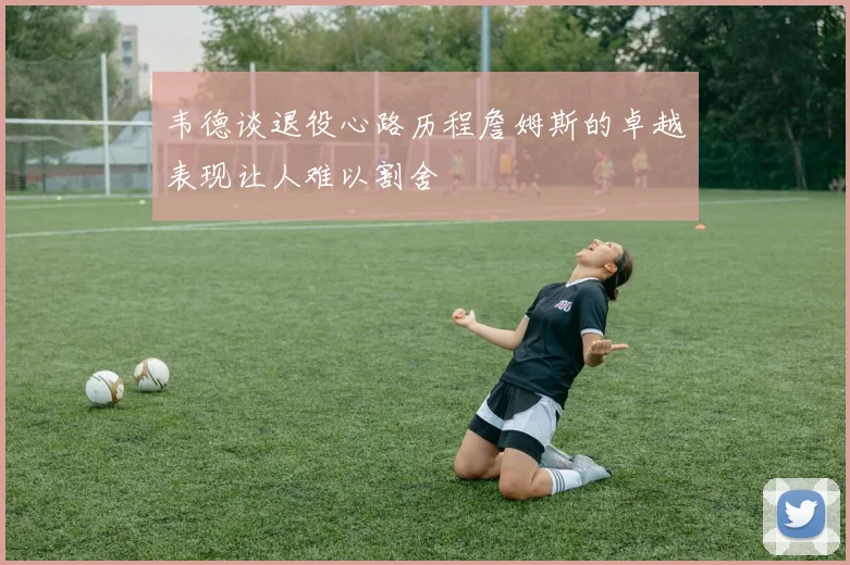 韦德谈退役心路历程詹姆斯的卓越表现让人难以割舍