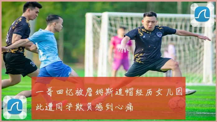 一哥回忆被詹姆斯追帽经历女儿因此遭同学欺负感到心痛