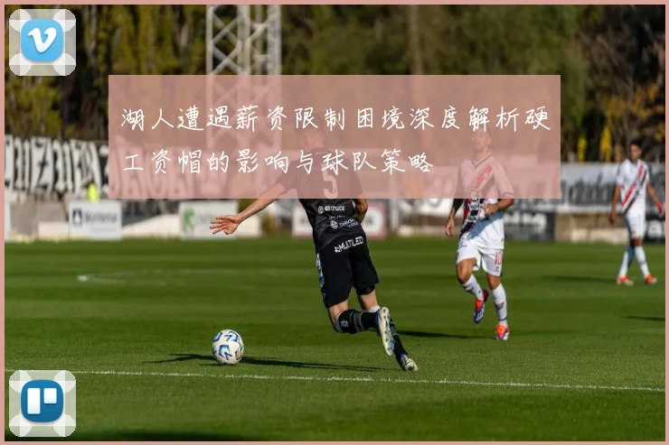湖人遭遇薪资限制困境深度解析硬工资帽的影响与球队策略