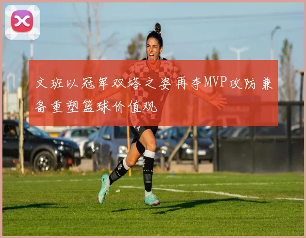 文班以冠军双塔之姿再夺MVP攻防兼备重塑篮球价值观