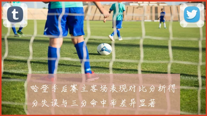 哈登季后赛主客场表现对比分析得分失误与三分命中率差异显著