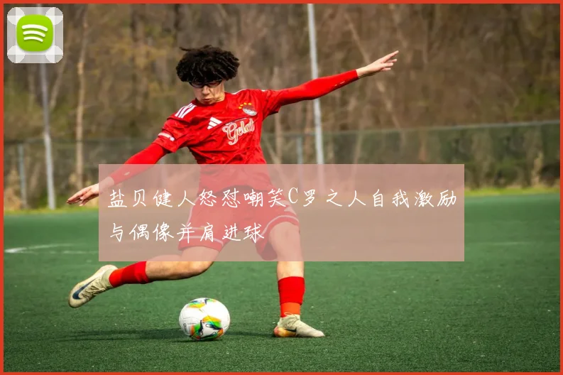 盐贝健人怒怼嘲笑C罗之人自我激励与偶像并肩进球