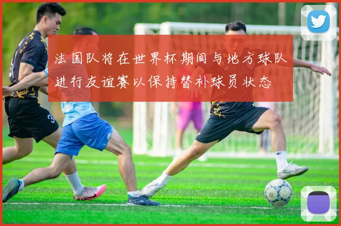 法国队将在世界杯期间与地方球队进行友谊赛以保持替补球员状态