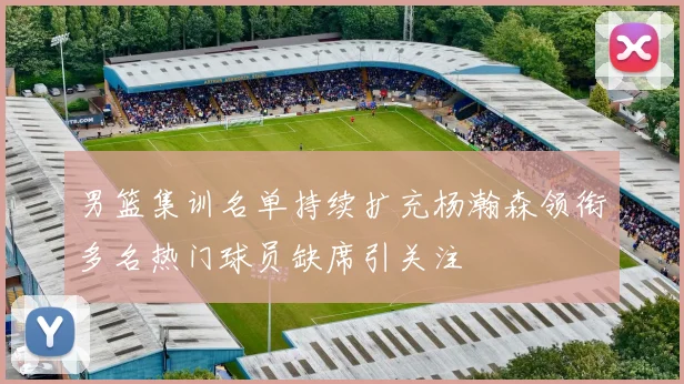 男篮集训名单持续扩充杨瀚森领衔多名热门球员缺席引关注