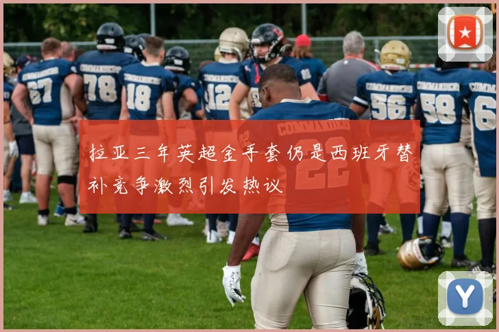 拉亚三年英超金手套仍是西班牙替补竞争激烈引发热议