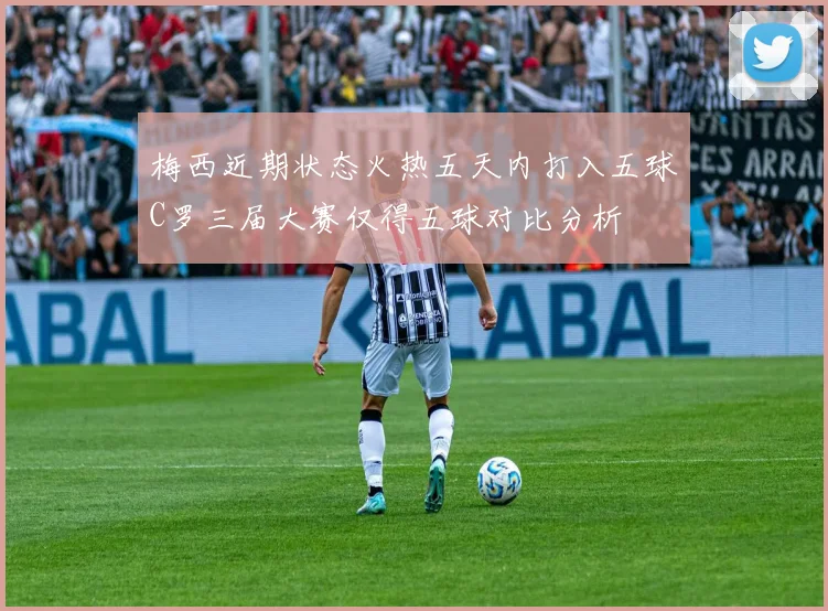 梅西近期状态火热五天内打入五球C罗三届大赛仅得五球对比分析