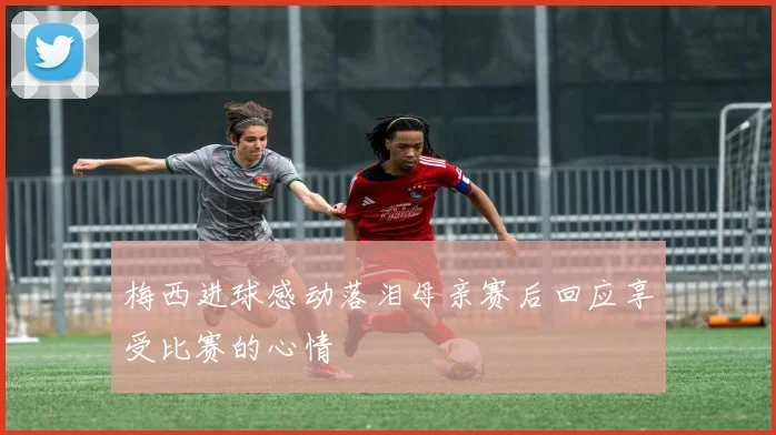 梅西进球感动落泪母亲赛后回应享受比赛的心情