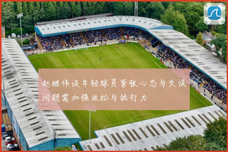 赵继伟谈年轻球员紧张心态与失误问题需加强放松与执行力