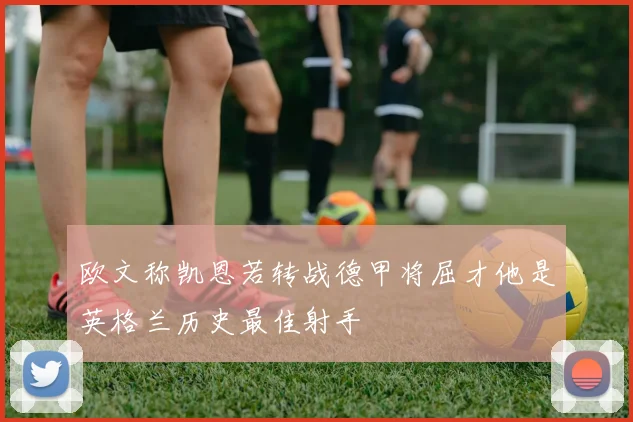 欧文称凯恩若转战德甲将屈才他是英格兰历史最佳射手