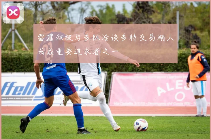 雷霆积极与多队洽谈多特交易湖人或成重要追求者之一