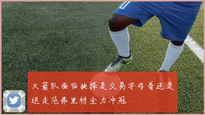 火箭队面临抉择是交易字母哥还是送走范弗里特全力冲冠