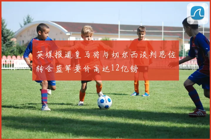 英媒报道皇马将与切尔西谈判恩佐转会蓝军要价高达12亿镑