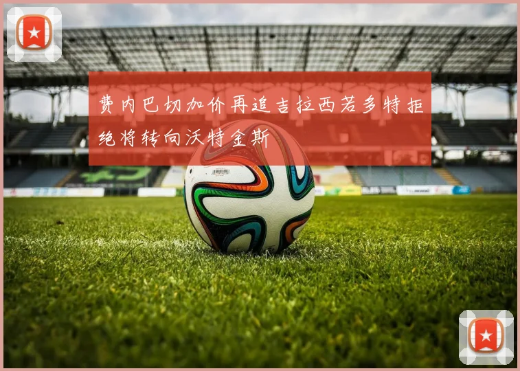 费内巴切加价再追吉拉西若多特拒绝将转向沃特金斯