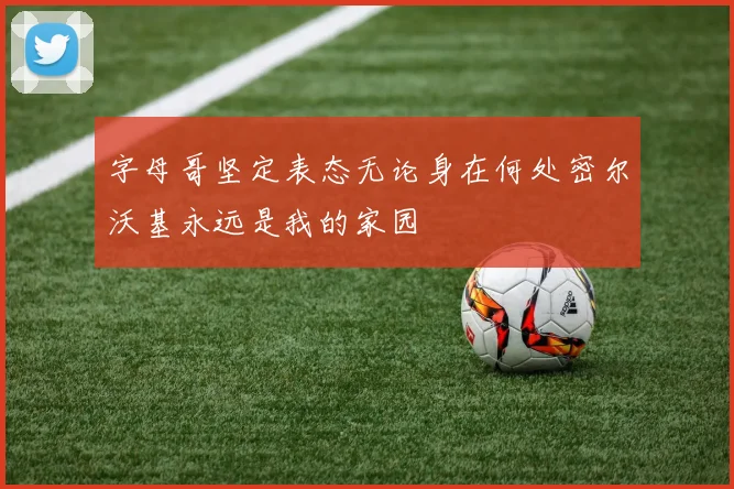 字母哥坚定表态无论身在何处密尔沃基永远是我的家园