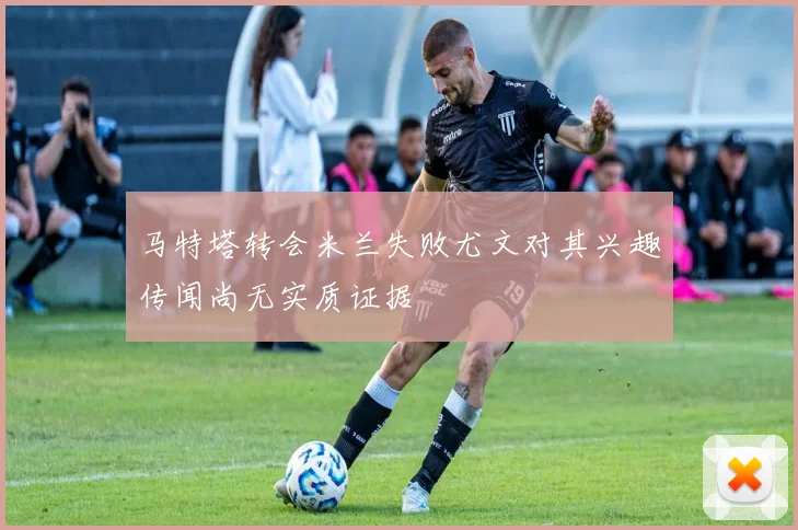 马特塔转会米兰失败尤文对其兴趣传闻尚无实质证据