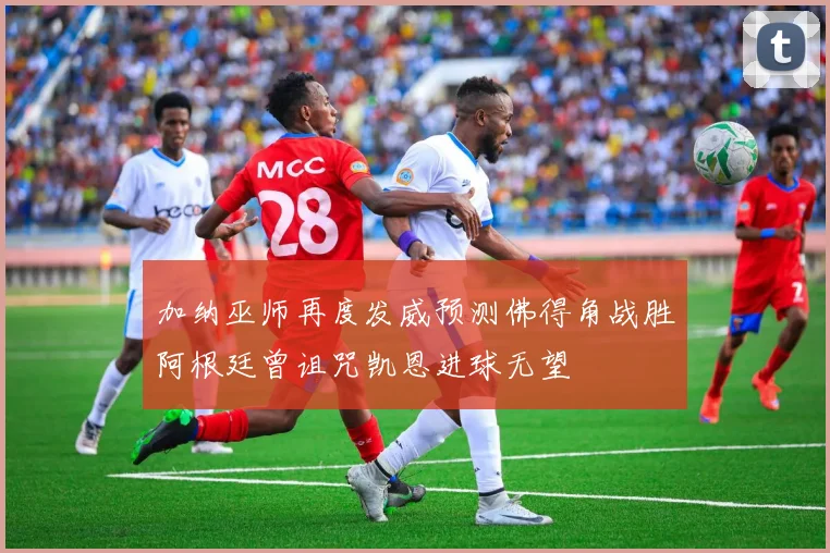 加纳巫师再度发威预测佛得角战胜阿根廷曾诅咒凯恩进球无望