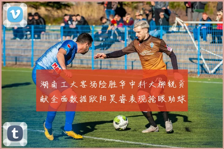 湖南工大客场险胜华中科大柳锐贡献全面数据欧阳昊睿表现抢眼助球队取胜