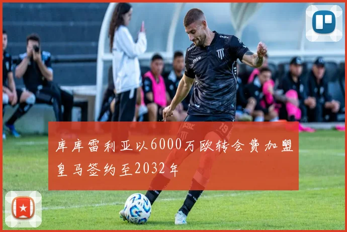 库库雷利亚以6000万欧转会费加盟皇马签约至2032年