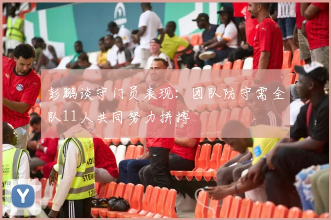 彭鹏谈守门员表现：团队防守需全队11人共同努力拼搏